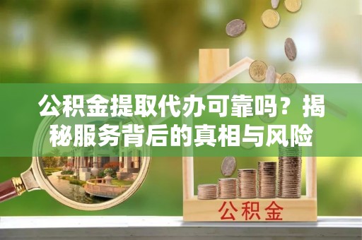 云安公积金提取代办可靠吗？揭秘服务背后的真相与风险