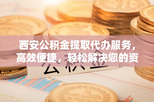 云安西安公积金提取代办服务，高效便捷，轻松解决您的资金需求